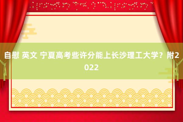 自慰 英文 宁夏高考些许分能上长沙理工大学？附2022