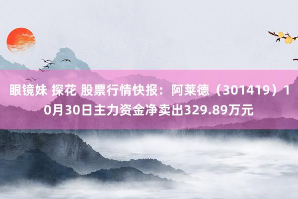 眼镜妹 探花 股票行情快报：阿莱德（301419）10月30日主力资金净卖出329.89万元