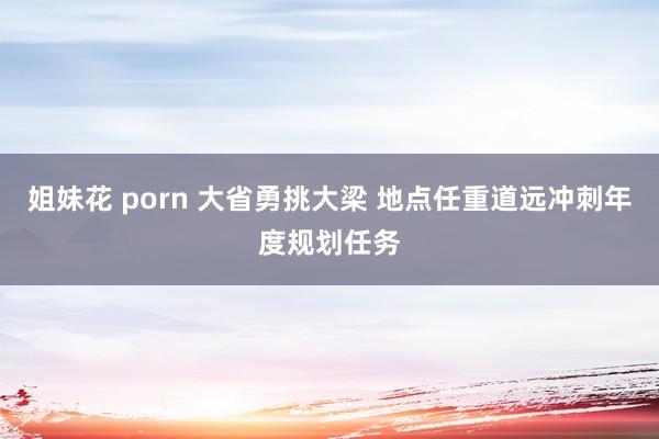 姐妹花 porn 大省勇挑大梁 地点任重道远冲刺年度规划任务