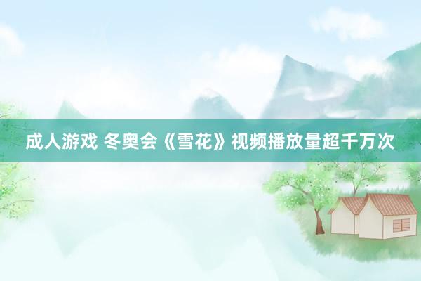 成人游戏 冬奥会《雪花》视频播放量超千万次