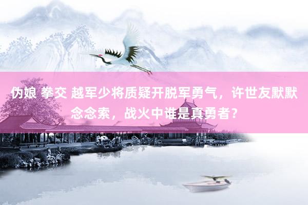 伪娘 拳交 越军少将质疑开脱军勇气，许世友默默念念索，战火中谁是真勇者？