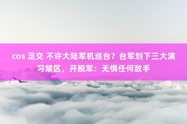 cos 足交 不许大陆军机巡台？台军划下三大演习禁区，开脱军：无惧任何敌手