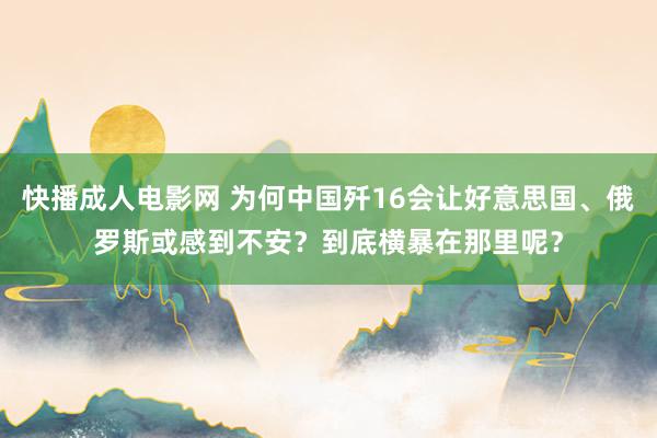 快播成人电影网 为何中国歼16会让好意思国、俄罗斯或感到不安？到底横暴在那里呢？