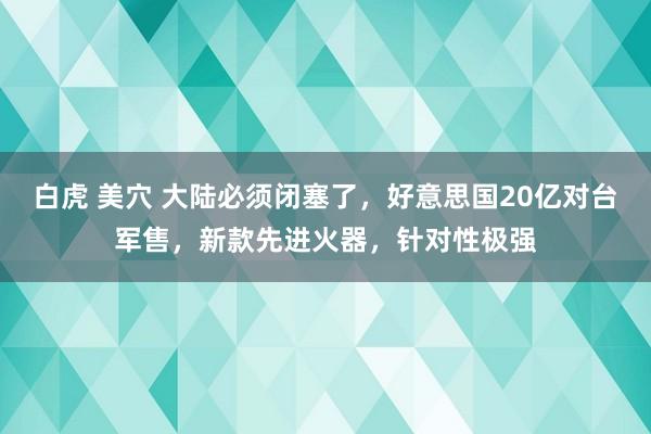 白虎 美穴 大陆必须闭塞了，好意思国20亿对台军售，新款先进火器，针对性极强