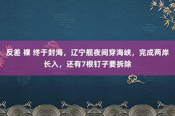 反差 裸 终于封海，辽宁舰夜间穿海峡，完成两岸长入，还有7根钉子要拆除