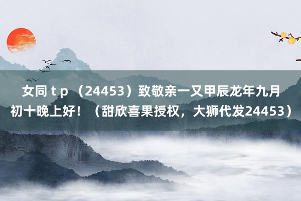 女同 t p （24453）致敬亲一又甲辰龙年九月初十晚上好！（甜欣喜果授权，大狮代发24453）