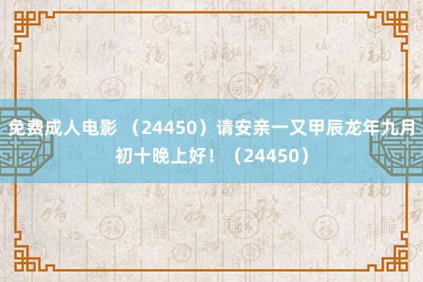 免费成人电影 （24450）请安亲一又甲辰龙年九月初十晚上好！（24450）