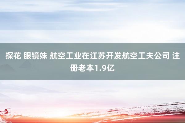 探花 眼镜妹 航空工业在江苏开发航空工夫公司 注册老本1.9亿