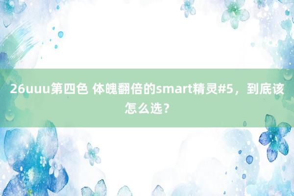 26uuu第四色 体魄翻倍的smart精灵#5，到底该怎么选？