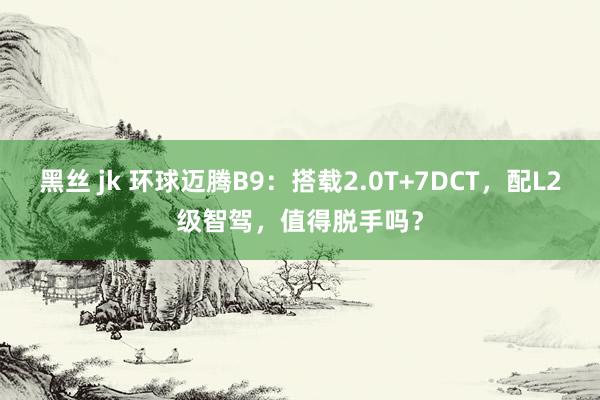 黑丝 jk 环球迈腾B9：搭载2.0T+7DCT，配L2级智驾，值得脱手吗？