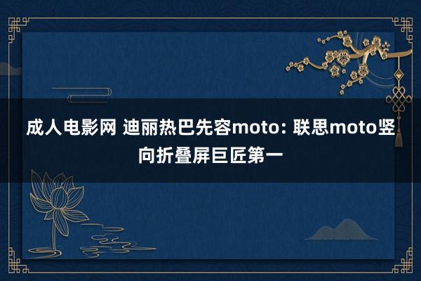 成人电影网 迪丽热巴先容moto: 联思moto竖向折叠屏巨匠第一