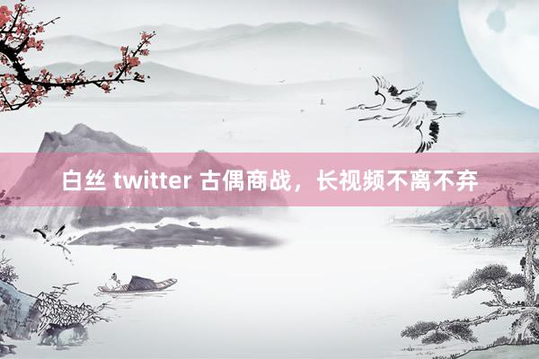 白丝 twitter 古偶商战，长视频不离不弃