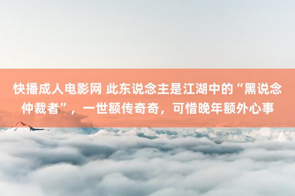 快播成人电影网 此东说念主是江湖中的“黑说念仲裁者”，一世额传奇奇，可惜晚年额外心事