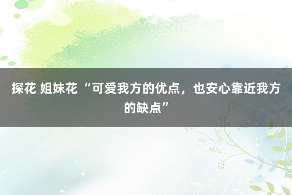 探花 姐妹花 “可爱我方的优点，也安心靠近我方的缺点”