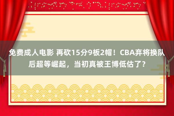 免费成人电影 再砍15分9板2帽！CBA弃将换队后超等崛起，当初真被王博低估了？