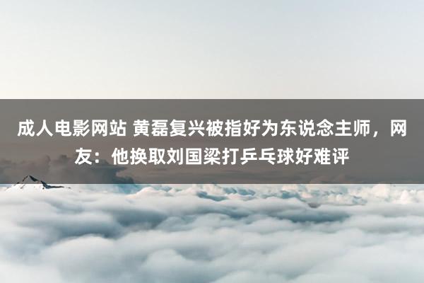 成人电影网站 黄磊复兴被指好为东说念主师，网友：他换取刘国梁打乒乓球好难评