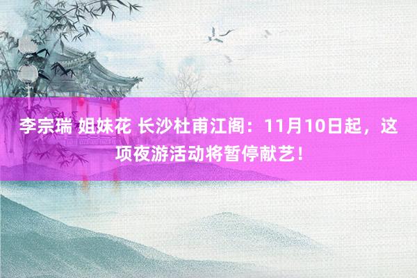 李宗瑞 姐妹花 长沙杜甫江阁：11月10日起，这项夜游活动将暂停献艺！