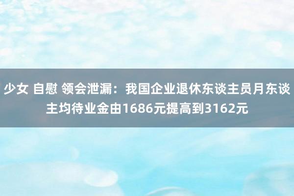 少女 自慰 领会泄漏：我国企业退休东谈主员月东谈主均待业金由1686元提高到3162元