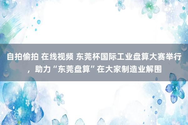 自拍偷拍 在线视频 东莞杯国际工业盘算大赛举行，助力“东莞盘算”在大家制造业解围