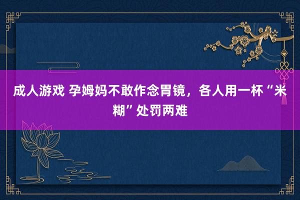 成人游戏 孕姆妈不敢作念胃镜，各人用一杯“米糊”处罚两难