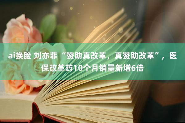 ai换脸 刘亦菲 “赞助真改革，真赞助改革”，医保改革药10个月销量新增6倍