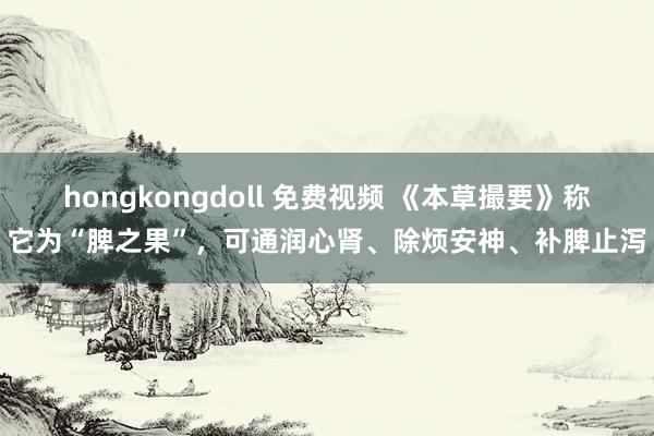 hongkongdoll 免费视频 《本草撮要》称它为“脾之果”，可通润心肾、除烦安神、补脾止泻