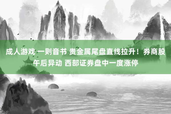 成人游戏 一则音书 贵金属尾盘直线拉升！券商股午后异动 西部证券盘中一度涨停