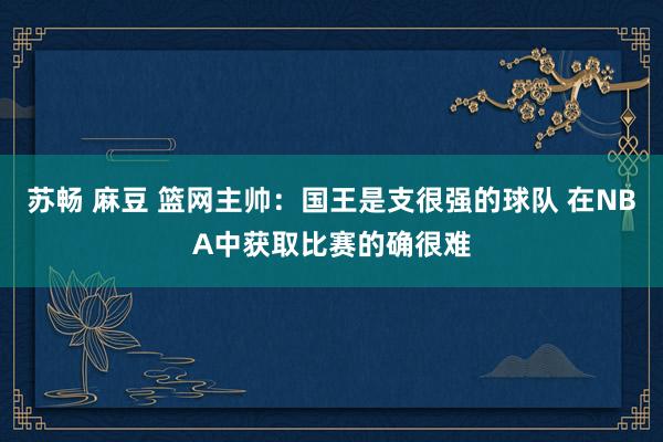 苏畅 麻豆 篮网主帅：国王是支很强的球队 在NBA中获取比赛的确很难