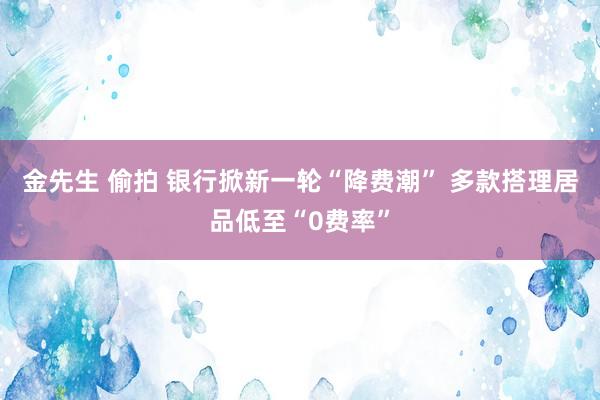 金先生 偷拍 银行掀新一轮“降费潮” 多款搭理居品低至“0费率”