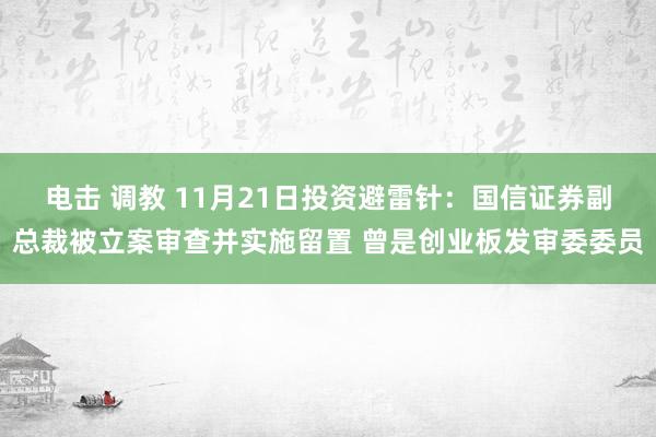 电击 调教 11月21日投资避雷针：国信证券副总裁被立案审查并实施留置 曾是创业板发审委委员