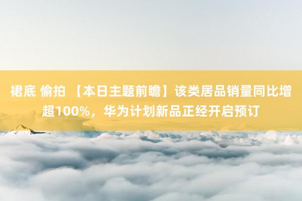 裙底 偷拍 【本日主题前瞻】该类居品销量同比增超100%，华为计划新品正经开启预订