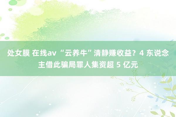 处女膜 在线av “云养牛”清静赚收益？4 东说念主借此骗局罪人集资超 5 亿元