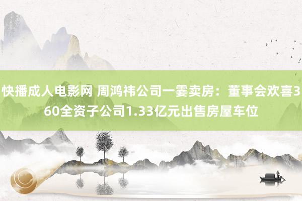 快播成人电影网 周鸿祎公司一霎卖房：董事会欢喜360全资子公司1.33亿元出售房屋车位