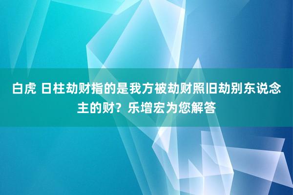 白虎 日柱劫财指的是我方被劫财照旧劫别东说念主的财？乐增宏为您解答