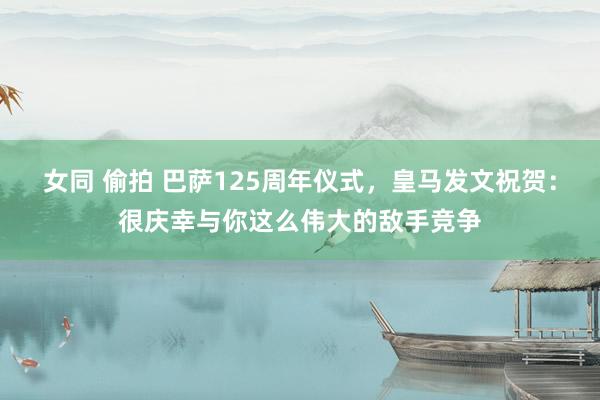 女同 偷拍 巴萨125周年仪式，皇马发文祝贺：很庆幸与你这么伟大的敌手竞争