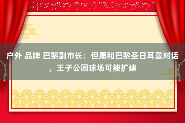 户外 品牌 巴黎副市长：但愿和巴黎圣日耳曼对话，王子公园球场可能扩建