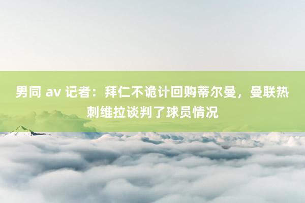 男同 av 记者：拜仁不诡计回购蒂尔曼，曼联热刺维拉谈判了球员情况