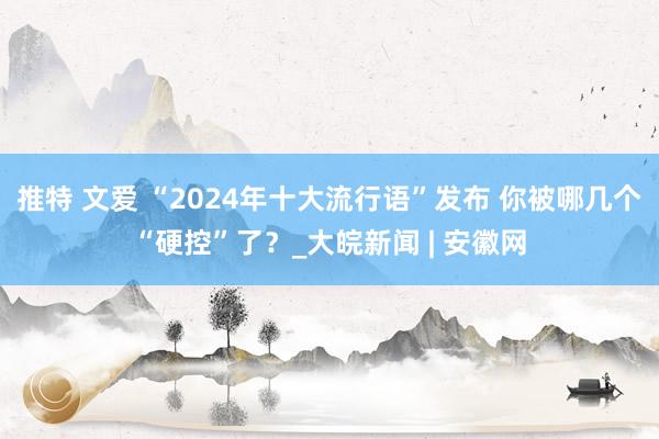 推特 文爱 “2024年十大流行语”发布 你被哪几个“硬控”了？_大皖新闻 | 安徽网