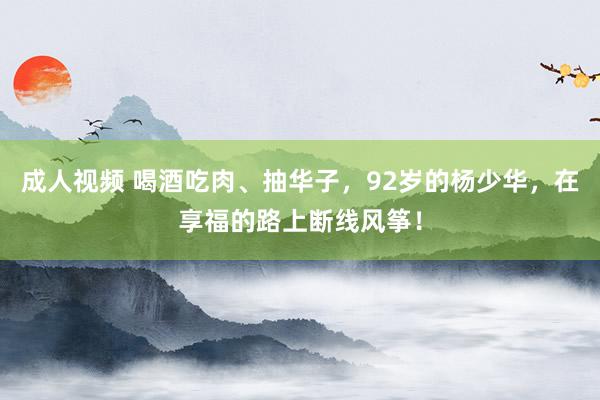 成人视频 喝酒吃肉、抽华子，92岁的杨少华，在享福的路上断线风筝！