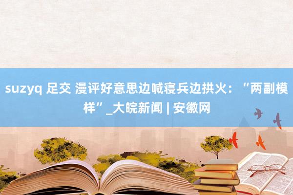 suzyq 足交 漫评好意思边喊寝兵边拱火：“两副模样”_大皖新闻 | 安徽网