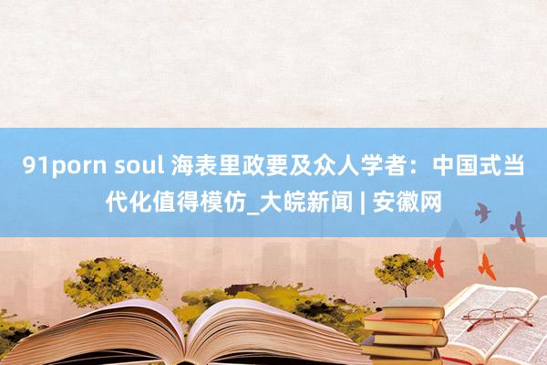 91porn soul 海表里政要及众人学者：中国式当代化值得模仿_大皖新闻 | 安徽网