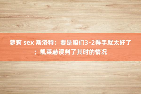 萝莉 sex 斯洛特：要是咱们3-2得手就太好了；凯莱赫误判了其时的情况