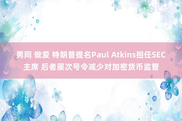 男同 做爱 特朗普提名Paul Atkins担任SEC主席 后者屡次号令减少对加密货币监管