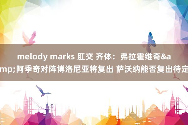 melody marks 肛交 齐体：弗拉霍维奇&阿季奇对阵博洛尼亚将复出 萨沃纳能否复出待定