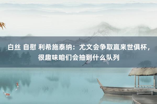 白丝 自慰 利希施泰纳：尤文会争取赢来世俱杯，很趣味咱们会抽到什么队列