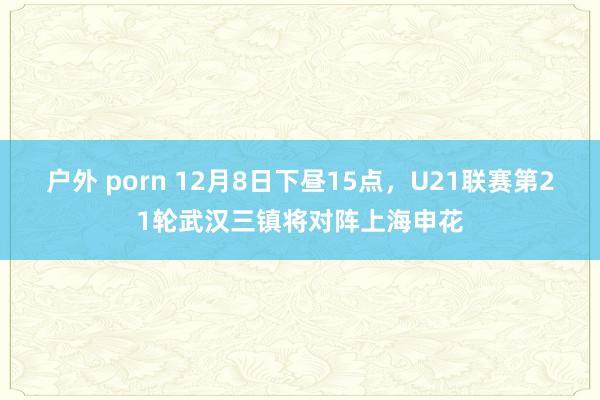 户外 porn 12月8日下昼15点，U21联赛第21轮武汉三镇将对阵上海申花