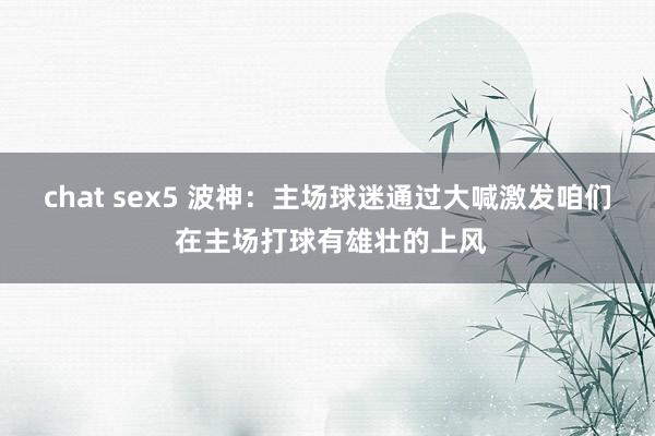 chat sex5 波神：主场球迷通过大喊激发咱们 在主场打球有雄壮的上风