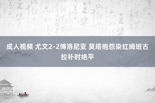 成人视频 尤文2-2博洛尼亚 莫塔抱怨染红姆班古拉补时绝平