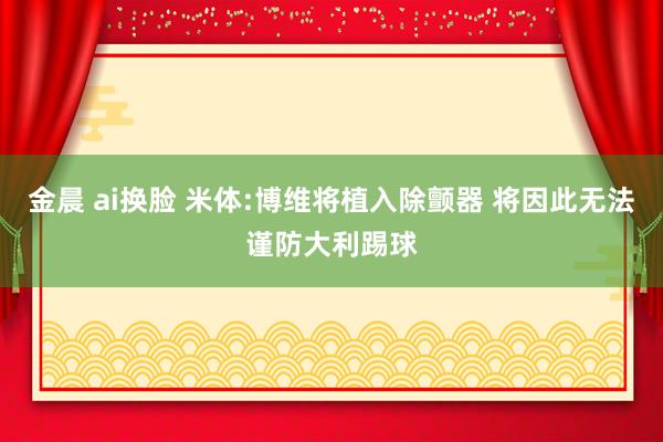 金晨 ai换脸 米体:博维将植入除颤器 将因此无法谨防大利踢球