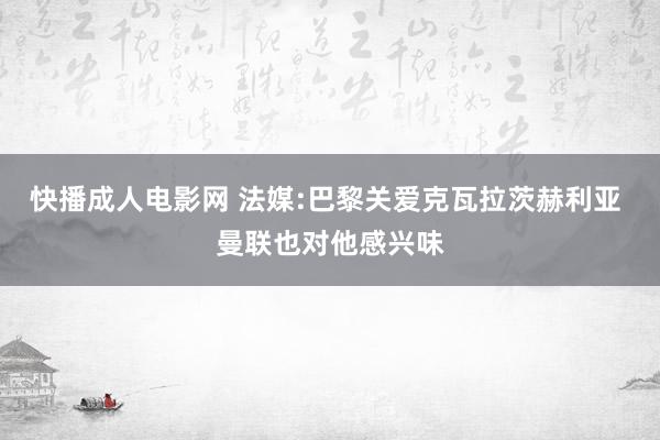 快播成人电影网 法媒:巴黎关爱克瓦拉茨赫利亚 曼联也对他感兴味